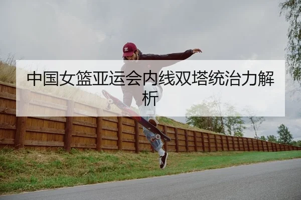 中国女篮亚运会内线双塔统治力解析